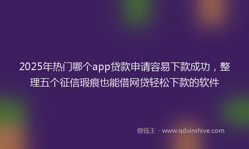 2025年热门哪个app贷款申请容易下款成功，整理五个征信瑕疵也能借网贷轻松下款的软件