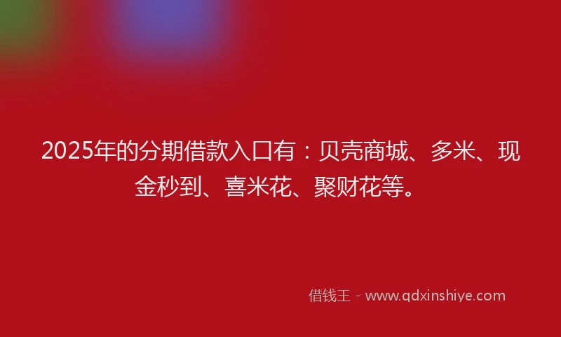 2025年的分期借款入口有：贝壳商城、多米、现金秒到、喜米花、聚财花等。