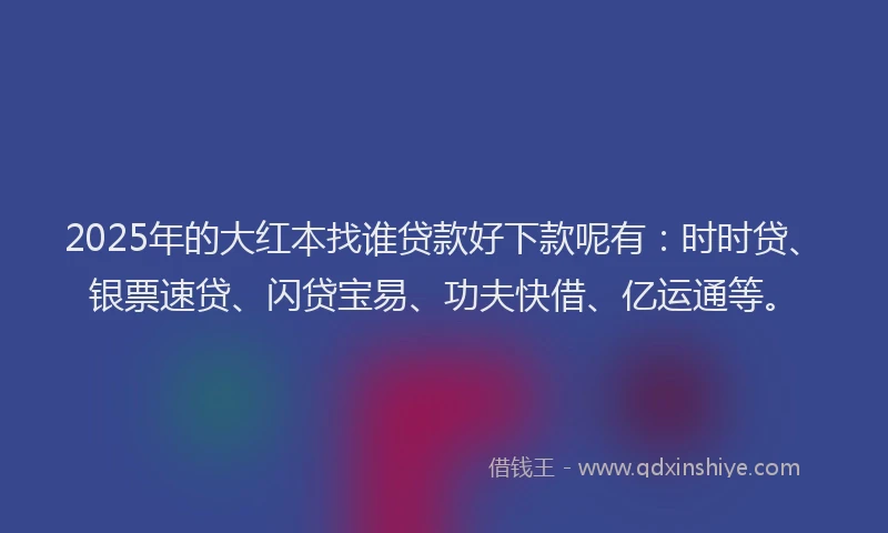 2025年的大红本找谁贷款好下款呢有:时时贷、银票速贷、闪贷宝易、功夫快借、亿运通等。