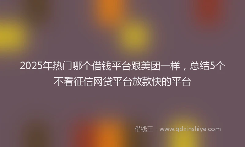 2025年热门哪个借钱平台跟美团一样，总结5个不看征信网贷平台放款快的平台