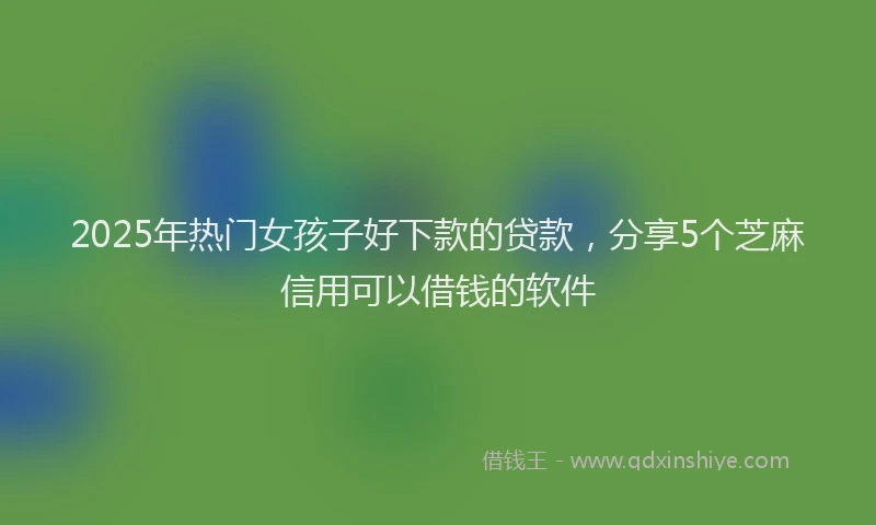 2025年热门女孩子好下款的贷款，分享5个芝麻信用可以借钱的软件
