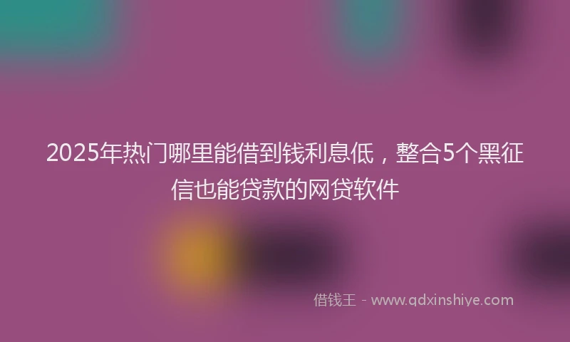 2025年热门哪里能借到钱利息低，整合5个黑征信也能贷款的网贷软件