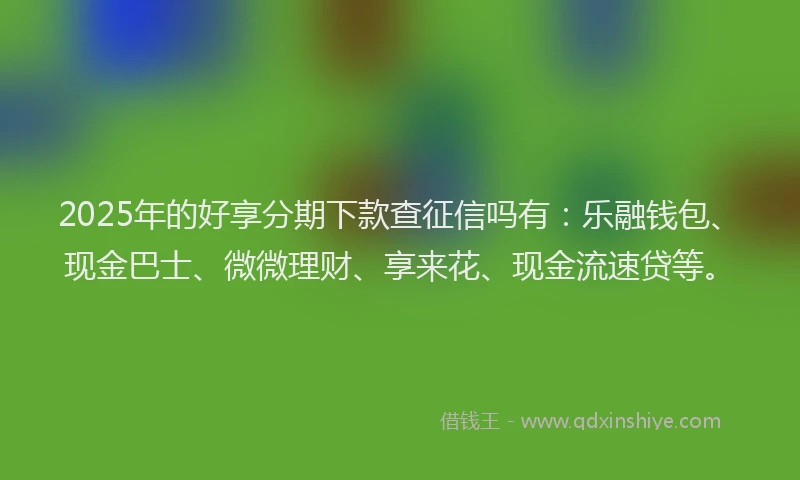 2025年的好享分期下款查征信吗有:乐融钱包、现金巴士、微微理财、享来花、现金流速贷等。