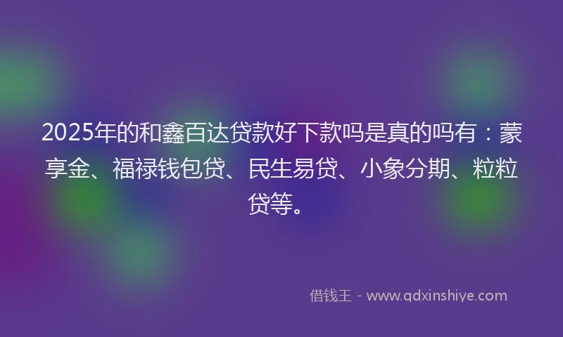 2025年的和鑫百达贷款好下款吗是真的吗有：蒙享金、福禄钱包贷、民生易贷、小象分期、粒粒贷等。