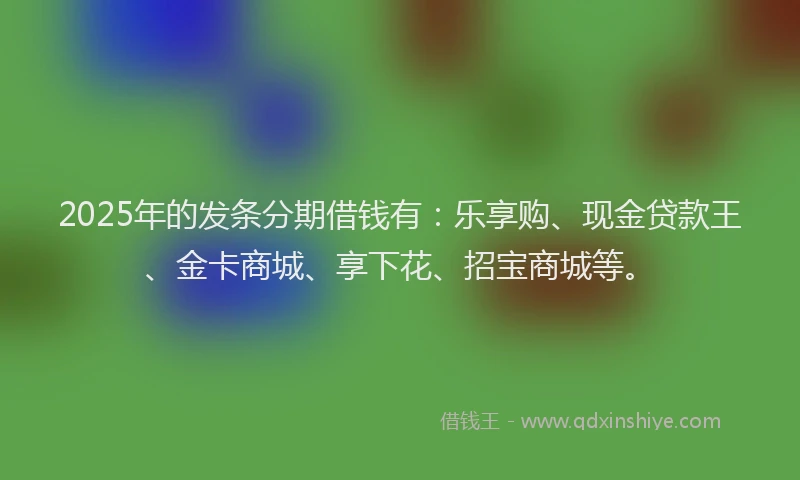 2025年的发条分期借钱有：乐享购、现金贷款王、金卡商城、享下花、招宝商城等。