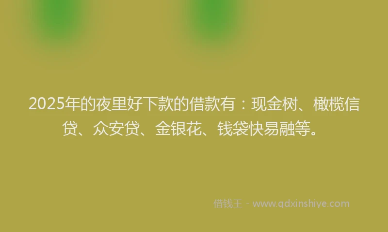 2025年的夜里好下款的借款有：现金树、橄榄信贷、众安贷、金银花、钱袋快易融等。
