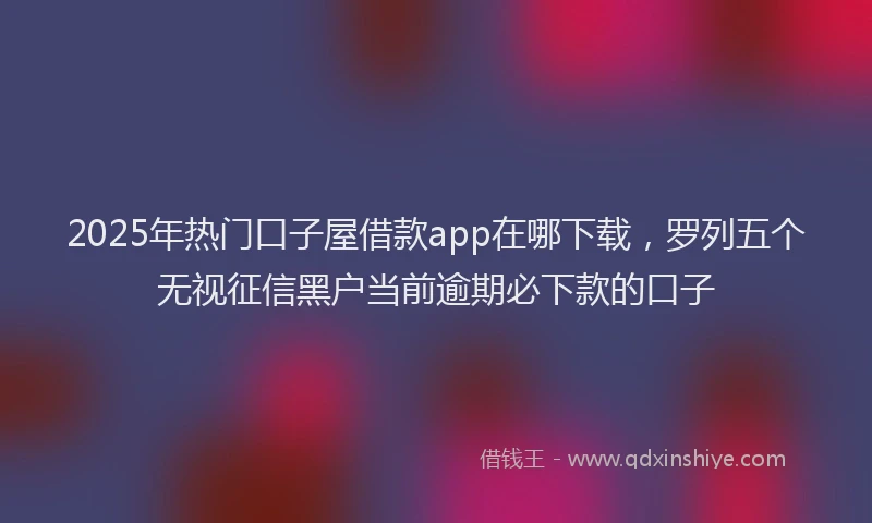 2025年热门口子屋借款app在哪下载，罗列五个无视征信黑户当前逾期必下款的口子