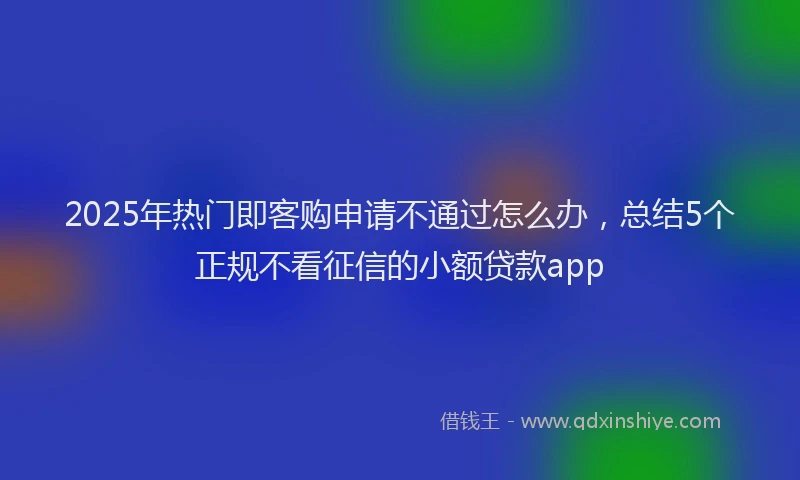 2025年热门即客购申请不通过怎么办，总结5个正规不看征信的小额贷款app