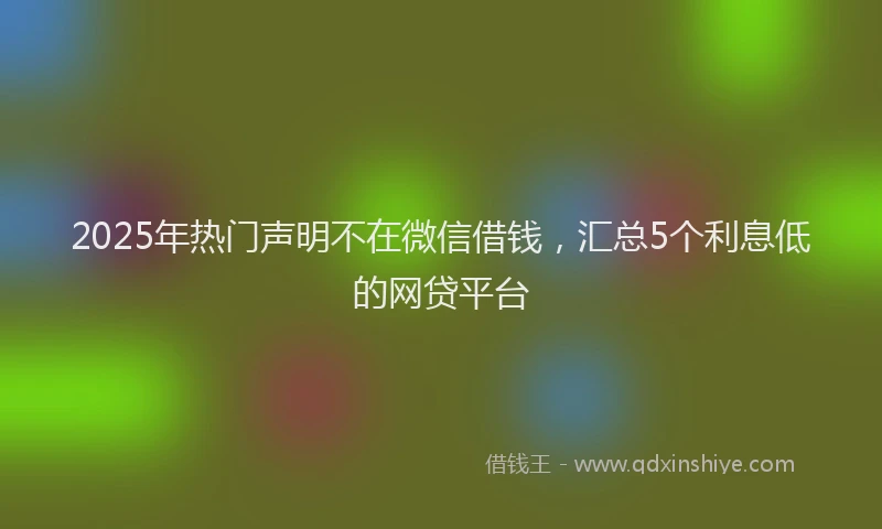 2025年热门声明不在微信借钱，汇总5个利息低的网贷平台