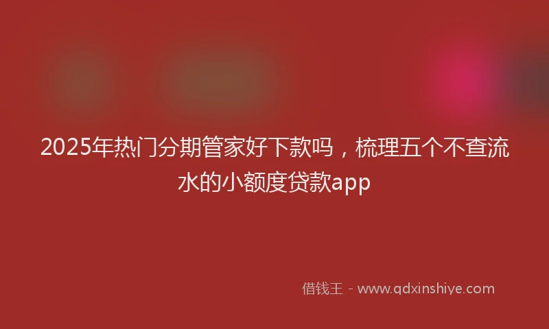 2025年热门分期管家好下款吗，梳理五个不查流水的小额度贷款app