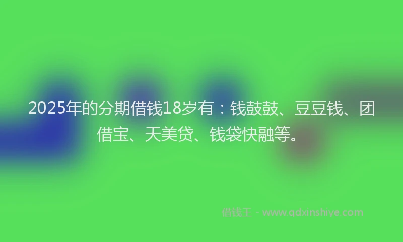 2025年的分期借钱18岁有：钱鼓鼓、豆豆钱、团借宝、天美贷、钱袋快融等。
