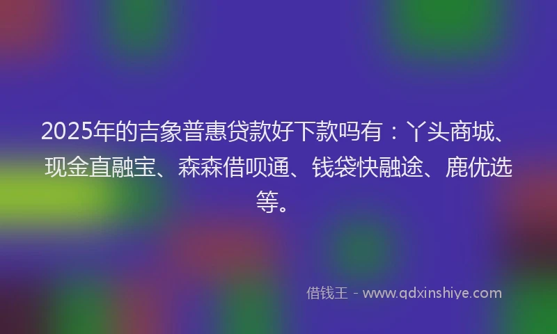 2025年的吉象普惠贷款好下款吗有：丫头商城、现金直融宝、森森借呗通、钱袋快融途、鹿优选等。