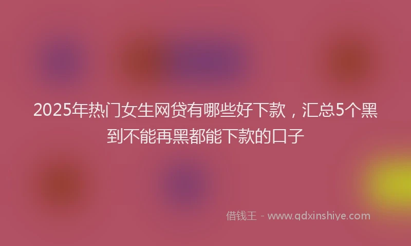 2025年热门女生网贷有哪些好下款，汇总5个黑到不能再黑都能下款的口子