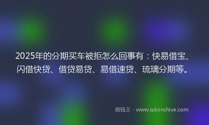 2025年的分期买车被拒怎么回事有：快易借宝、闪借快贷、借贷易贷、易借速贷、琉璃分期等。