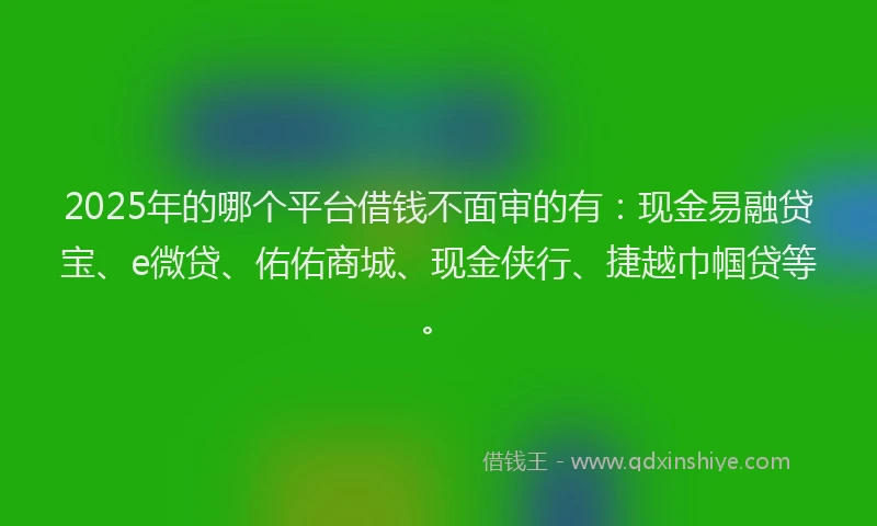 2025年的哪个平台借钱不面审的有：现金易融贷宝、e微贷、佑佑商城、现金侠行、捷越巾帼贷等。
