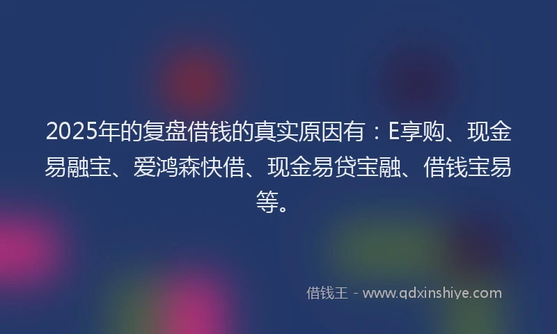 2025年的复盘借钱的真实原因有：E享购、现金易融宝、爱鸿森快借、现金易贷宝融、借钱宝易等。