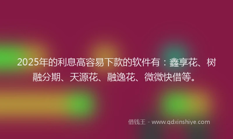 2025年的利息高容易下款的软件有：鑫享花、树融分期、天源花、融逸花、微微快借等。