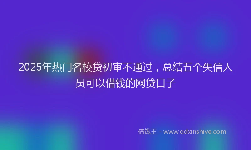 2025年热门名校贷初审不通过，总结五个失信人员可以借钱的网贷口子
