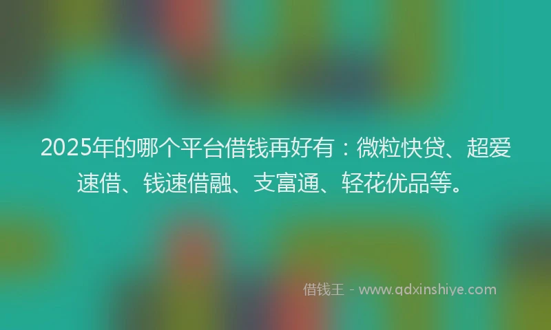 2025年的哪个平台借钱再好有：微粒快贷、超爱速借、钱速借融、支富通、轻花优品等。