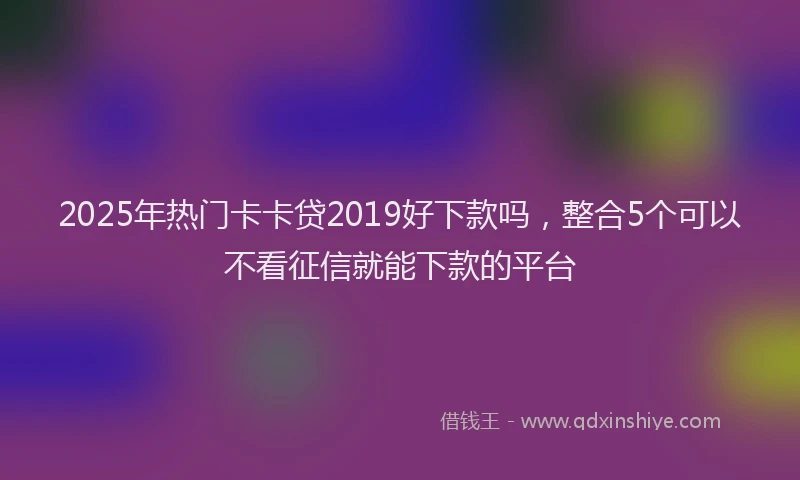 2025年热门卡卡贷2019好下款吗，整合5个可以不看征信就能下款的平台