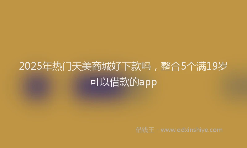 2025年热门天美商城好下款吗，整合5个满19岁可以借款的app