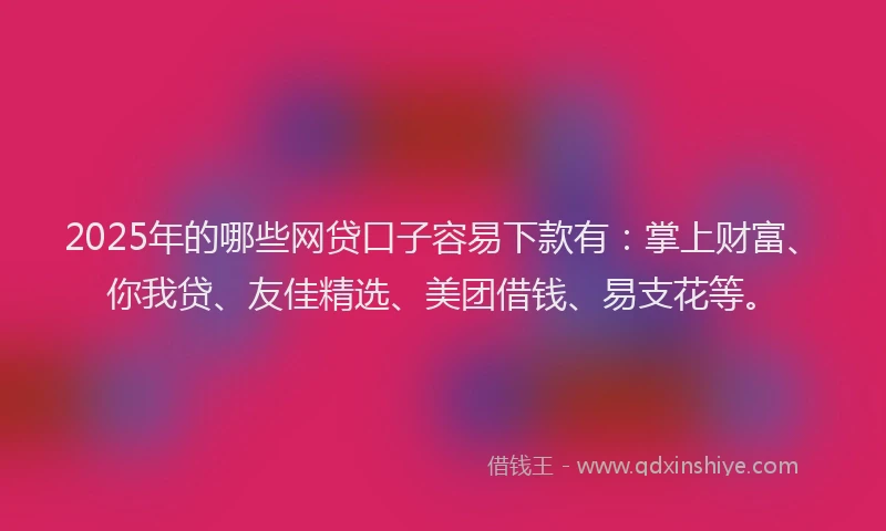 2025年的哪些网贷口子容易下款有：掌上财富、你我贷、友佳精选、美团借钱、易支花等。