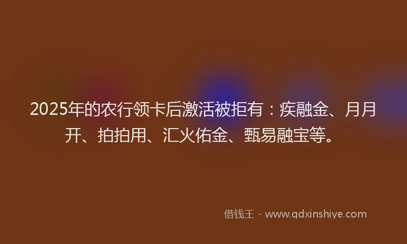 2025年的农行领卡后激活被拒有：疾融金、月月开、拍拍用、汇火佑金、甄易融宝等。