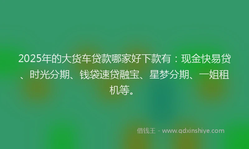 2025年的大货车贷款哪家好下款有：现金快易贷、时光分期、钱袋速贷融宝、星梦分期、一姐租机等。