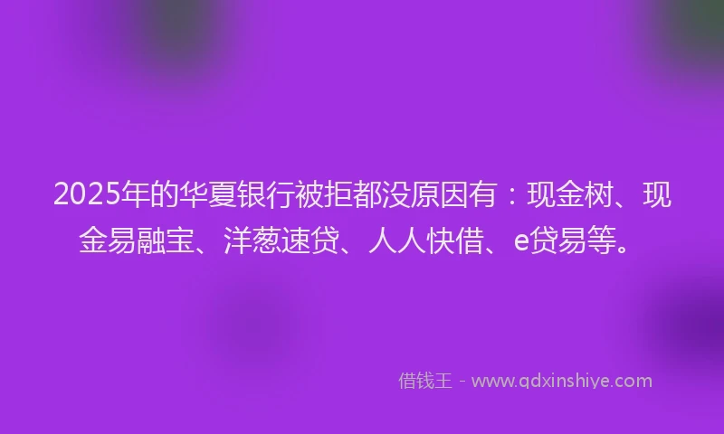 2025年的华夏银行被拒都没原因有：现金树、现金易融宝、洋葱速贷、人人快借、e贷易等。
