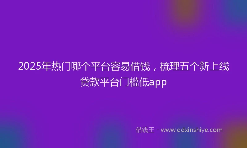 2025年热门哪个平台容易借钱，梳理五个新上线贷款平台门槛低app