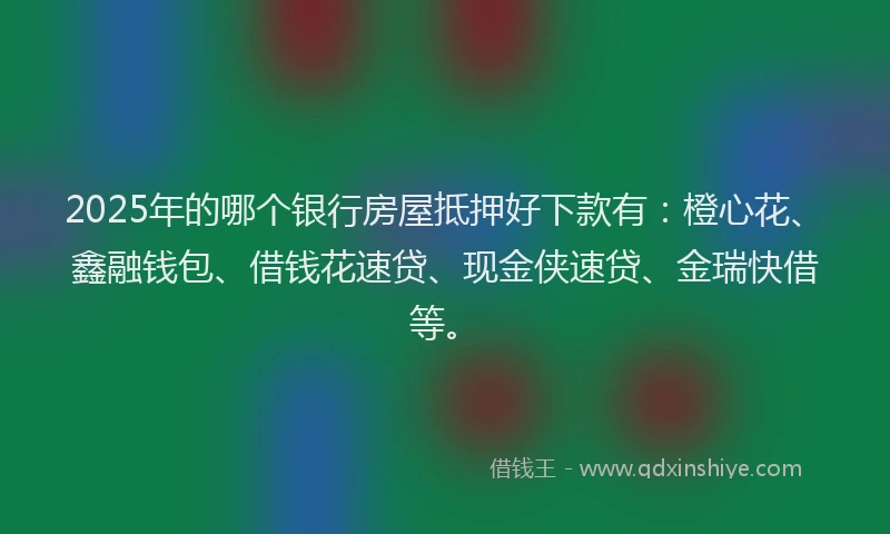 2025年的哪个银行房屋抵押好下款有：橙心花、鑫融钱包、借钱花速贷、现金侠速贷、金瑞快借等。