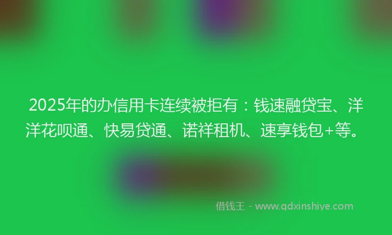 2025年的办信用卡连续被拒有：钱速融贷宝、洋洋花呗通、快易贷通、诺祥租机、速享钱包+等。