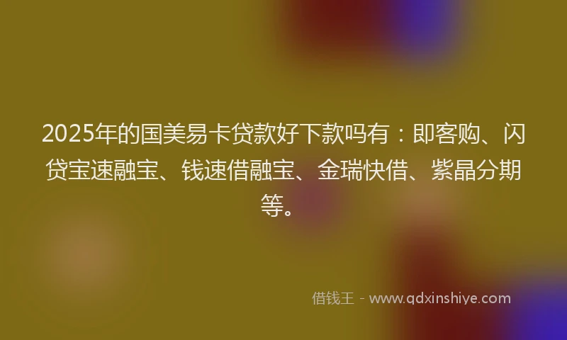 2025年的国美易卡贷款好下款吗有：即客购、闪贷宝速融宝、钱速借融宝、金瑞快借、紫晶分期等。