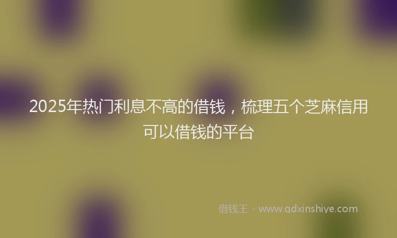 2025年热门利息不高的借钱，梳理五个芝麻信用可以借钱的平台