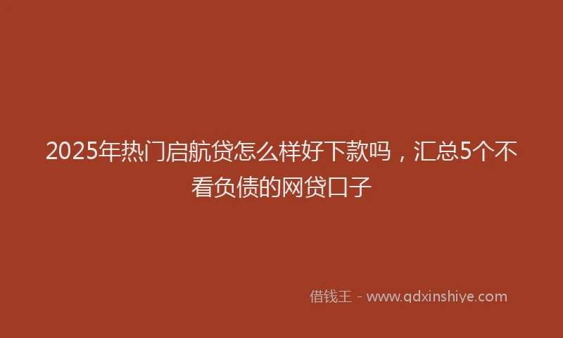 2025年热门启航贷怎么样好下款吗，汇总5个不看负债的网贷口子