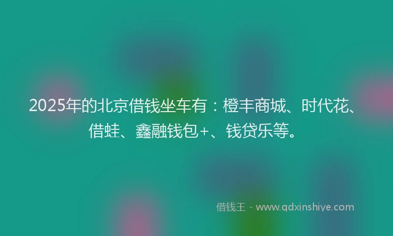 2025年的北京借钱坐车有：橙丰商城、时代花、借蛙、鑫融钱包+、钱贷乐等。
