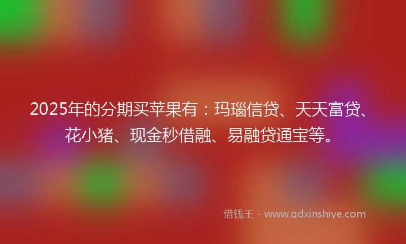 2025年的分期买苹果有：玛瑙信贷、天天富贷、花小猪、现金秒借融、易融贷通宝等。