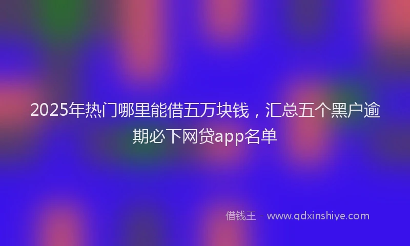 2025年热门哪里能借五万块钱，汇总五个黑户逾期必下网贷app名单