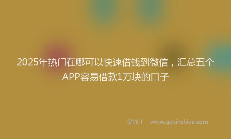 2025年热门在哪可以快速借钱到微信，汇总五个APP容易借款1万块的口子