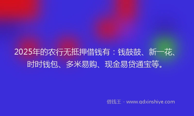 2025年的农行无抵押借钱有：钱鼓鼓、新一花、时时钱包、多米易购、现金易贷通宝等。