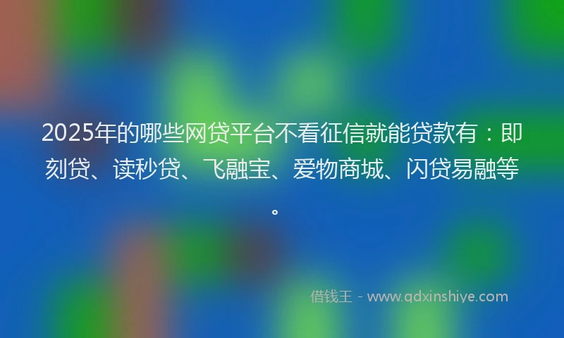 2025年的哪些网贷平台不看征信就能贷款有：即刻贷、读秒贷、飞融宝、爱物商城、闪贷易融等。