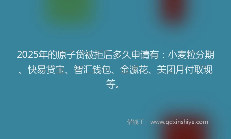 2025年的原子贷被拒后多久申请有：小麦粒分期、快易贷宝、智汇钱包、金瀛花、美团月付取现等。