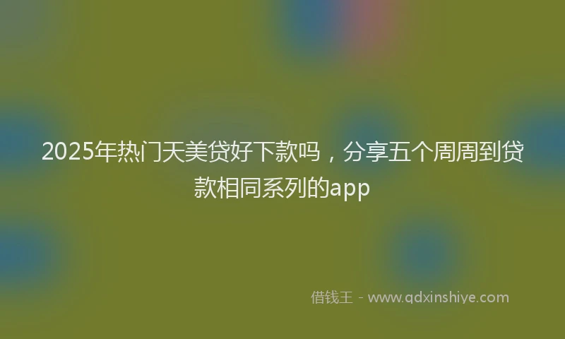 2025年热门天美贷好下款吗，分享五个周周到贷款相同系列的app