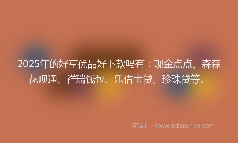 2025年的好享优品好下款吗有：现金点点、森森花呗通、祥瑞钱包、乐借宝贷、珍珠贷等。