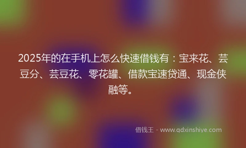 2025年的在手机上怎么快速借钱有：宝来花、芸豆分、芸豆花、零花罐、借款宝速贷通、现金侠融等。