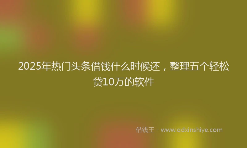 2025年热门头条借钱什么时候还，整理五个轻松贷10万的软件