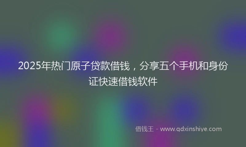 2025年热门原子贷款借钱，分享五个手机和身份证快速借钱软件