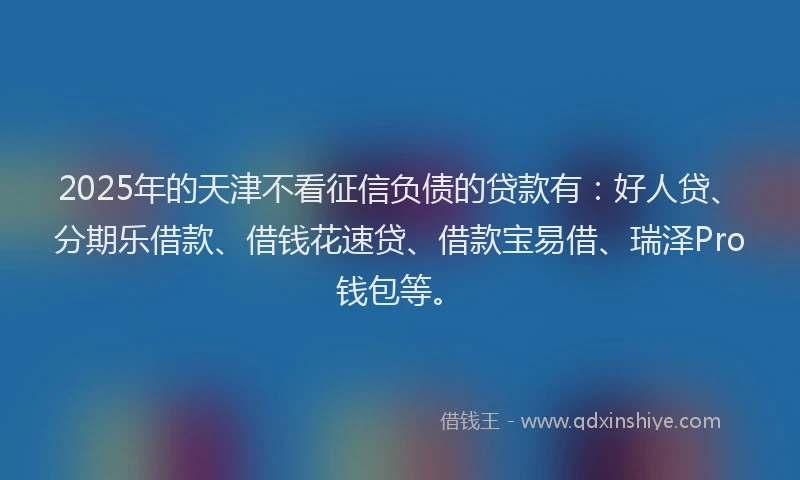 2025年的天津不看征信负债的贷款有：好人贷、分期乐借款、借钱花速贷、借款宝易借、瑞泽Pro钱包等。