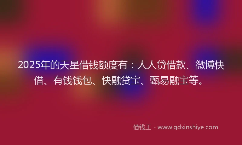 2025年的天星借钱额度有：人人贷借款、微博快借、有钱钱包、快融贷宝、甄易融宝等。