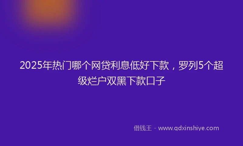 2025年热门哪个网贷利息低好下款，罗列5个超级烂户双黑下款口子
